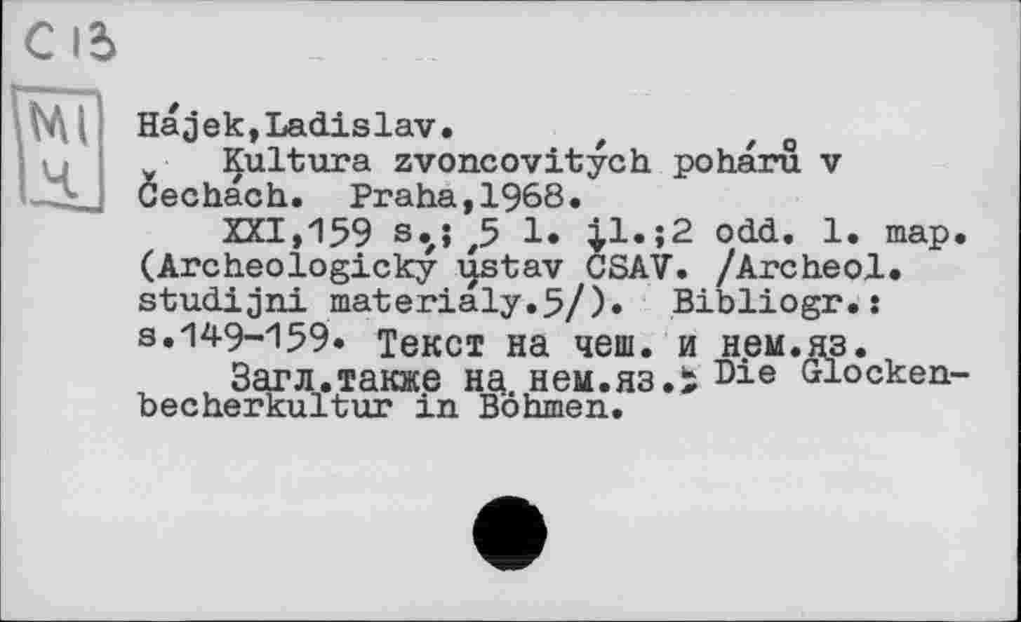 ﻿Hajek,Ladislav. , z o
Çultura zvoncovitych poharu v Cechach. Praha,1968.
XXI,159 s.j ,5 1. |1.;2 odd. 1. map. (Archeologicky i|stav CSAV. /Archeol. studijni materialy.5/). Bibliogr.s s.149-159. Текст на чеш. и нем.яз.
, Загл.также на. нем.яз.і Die Glockenbecherkultur in Böhmen.